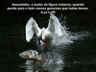 Assustador, o poder da figura materna, quando
pende para o lado menos generoso que todos temos.
                    (Lya Luft)
 