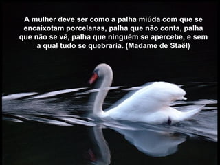 A mulher deve ser como a palha miúda com que se
 encaixotam porcelanas, palha que não conta, palha
que não se vê, palha que ninguém se apercebe, e sem
     a qual tudo se quebraria. (Madame de Staël)
 