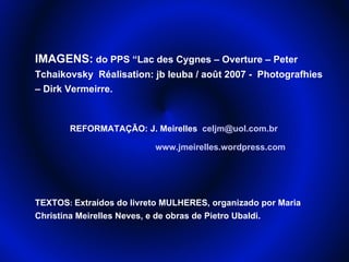 IMAGENS: do PPS “Lac des Cygnes – Overture – Peter
Tchaikovsky Réalisation: jb leuba / août 2007 - Photografhies
– Dirk Vermeirre.



       REFORMATAÇÃO: J. Meirelles celjm@uol.com.br

                          www.jmeirelles.wordpress.com




TEXTOS: Extraídos do livreto MULHERES, organizado por Maria
Christina Meirelles Neves, e de obras de Pietro Ubaldi.
 