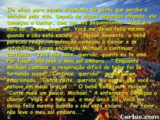 Ele olhou para aquela trouxinha de gente que perdia a
batalha pela vida. Depois de alguns segundos olhando, ele
começou a cantar, com sua voz pequenininha: "Você é o
meu sol, o meu único sol. Você me deixa feliz mesmo
quando o céu está escuro..." Nesse momento, o bebê
pareceu reagir. A pulsação começou a baixar e se
estabilizou. Karen encorajou Michael a continuar
cantando. "Você não sabe, querida, quanto eu te amo.
Por favor, não leve o meu sol embora..." Enquanto
Michael cantava, a respiração difícil do bebe foi se
tornando suave. "Continue, querido!", pediu Karen,
emocionada. "Outra noite, querida, eu sonhei que você
estava em meus braços..." O bebê começou a relaxar.
"Cante mais um pouco, Michael." A enfermeira começou a
chorar. "Você é o meu sol, o meu único sol. Você me
deixa feliz mesmo quando o céu está escuro... Por favor,
não leve o meu sol embora..."
 