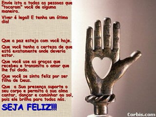 Envie isto a todas as pessoas que
"tocaram" você de alguma
maneira.
Viver é legal! E tenha um ótimo
dia!



Que a paz esteja com você hoje.
Que você tenha a certeza de que
está exatamente onde deveria
estar.
Que você use as graças que
recebeu e transmita o amor que
lhe foi dado.
Que você se sinta feliz por ser
filho de Deus.
Que a Sua presença suporte o
seu corpo e permita à sua alma
cantar, dançar e caminhar ao sol,
pois ele brilha para todos nós.

SEJA FELIZ!!!
 