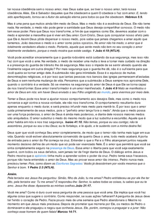 ter nossa obediência sem o nosso amor, mas Deus sabe que, se tiver o nosso amor, terá nossa
obediência. Aliás, Ele é Salvador daqueles que lhe obedecem e quem O obedece o f az com amor. E, tendo
sido aperfeiçoado, tornou-se o Autor da salvação eterna para todos os que lhe obedecem. Hebreus 5:9.
Mas é uma pena que muitos ainda têm medo de Deus. Mas o medo não é a essência de Deus. Ele não teme
nada. Na verdade, o medo não pode gerar a santidade que Deus deseja compartilhar conosco. O medo não
tem esse poder. Para que Deus nos transf orme, a f im de que sejamos como Ele, devemos acabar com o
medo e aprender a maravilha que é viver em Seu amor. Com Cristo, Deus quis conquistar nosso af eto pelo
que Ele é. Assim Deus pôde dispensar o nosso medo, pois sabia que jamais chegamos a amar aquilo que
tememos. João descreve o medo e o amor como polos opostos. No amor não há medo; o amor que é
totalmente verdadeiro afasta o medo. Portanto, aquele que sente medo não tem no seu coração o amor
totalmente verdadeiro, porque o medo mostra que existe castigo. 1 João 4:18 (NTLH).
Você pode acreditar sinceramente que o guarda rodoviário está cuidando da sua segurança, mas isso não
f az com que você o ame. Na verdade, o medo de receber uma multa o leva a tomar mais cuidado na direção
e a presença do guarda de trânsito lhe dá segurança. Mas isso o impede de se sentir aliviado quando ele
f inalmente segue em outra direção? Por mais segurança que o guarda lhe dê, não é o suf iciente para que
você queira se tornar amigo dele. A submissão não gera intimidade. Esse é o equívoco de muitas
denominações religiosas, e é por isso que tantas pessoas nos bancos das igrejas permanecem af astadas
de Deus e sem nenhuma mudança de vida. Pensamos que a submissão a Deus sempre nos aproxima Dele,
quando o contrário é a verdade. Só se vivemos na segurança do amor de Deus é que Ele se torna capaz
de nos transf ormar. Esse amor transf ormador é um amor manif estado. 1 João 4:9 Nisto se manifestou o
amor de Deus em nós: em haver Deus enviado o seu Filho unigênito ao mundo, para vivermos por meio dele.
Temer a Deus pode nos levar a ajustar nosso comportamento aos desejos Dele, mas como o medo nos
convence a agir contra a nossa vontade, ele não nos transf orma. O comportamento resultante dura
apenas enquanto o medo durar, e será preciso inf undir mais medo para mantê-lo. É por isso que o amor
cuida primeiramente de seus medos, pois o “perf eito amor lança f ora o medo”. Ainda que o medo possa
ser uma f orça poderosa, o amor de Deus é ainda mais poderoso, e diante dele nossos maiores medos
são aniquilados. O amor substitui o medo do mesmo modo que a luz substitui a escuridão. Aquele que é
amor habita em nós e nos traz segurança. Isaías 41:10. Não temas, porque eu sou contigo; não te
assombres, porque eu sou o teu Deus; eu te fortaleço, e te ajudo, e te sustento com a minha destra fiel.
Deus quer que você conheça Seu amor completamente, de modo que o temor não tenha mais lugar em sua
vida. Quando você estiver absolutamente convencido de quanto Deus o ama, todo medo acabará. A porta
de entrada para o amor do Pai começa na cruz. Entender o que o Pai e o Filho alcançaram juntos naquele
momento decisivo def ine de um modo que só pode ser vivenciado Nele. É o amor que permitirá que você se
sinta completamente seguro na presença de Deus. Esse amor o liberta para que você seja exatamente
quem é, com todos os seus def eitos, sem jamais ter de f ingir diante de Deus. O diálogo entre Jesus e
Pedro mostra que o apóstolo tinha muito a aprender sobre o poder da cruz. Pedro temia seus f racassos,
porque não havia entendido o amor de Deus. Mas ao provar esse amor tão intenso, Pedro nunca mais
precisou temer. Pois, como dizem as Escrituras Sagradas: Vocês já descobriram por vocês mesmos que o
Senhor é bom. 1 Pedro 2:3 (NTLH).
Amém.
Pela terceira vez Jesus lhe perguntou: Simão, filho de João, tu me amas? Pedro entristeceu-se por ele lhe ter
dito, pela terceira vez: Tu me amas? E respondeu-lhe: Senhor, tu sabes todas as coisas, tu sabes que eu te
amo. Jesus lhe disse: Apascenta as minhas ovelhas.João 21:17.
Você me ama? Como é duro ouvir essa pergunta de uma pessoa que você ama. Ela implica que você f ez
alguma coisa que sugere o contrário. Como responder, se suas ações f alharam? A pergunta de Jesus deve
ter f erido o coração de Pedro. Fazia pouco mais de uma semana que Pedro abandonara o Mestre no
momento em que Jesus mais precisava. Depois de prometer que morreria por Ele, os medos de Pedro o
dominavam e ele praguejou e negou que conhecia Jesus. Ele, porém, começou a praguejar e a jurar: Não
conheço esse homem de quem falais! Marcos 14:71.
 