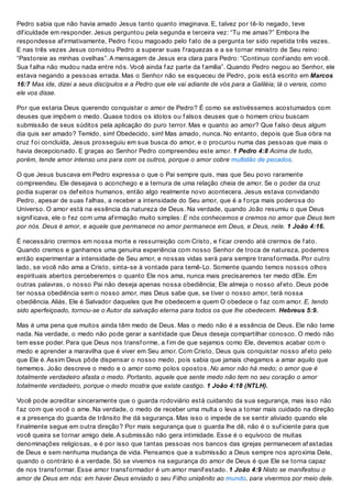 Pedro sabia que não havia amado Jesus tanto quanto imaginava. E, talvez por tê-lo negado, teve
dif iculdade em responder. Jesus perguntou pela segunda e terceira vez: “Tu me amas?” Embora lhe
respondesse af irmativamente, Pedro f icou magoado pelo f ato de a pergunta ter sido repetida três vezes.
E nas três vezes Jesus convidou Pedro a superar suas f raquezas e a se tornar ministro de Seu reino:
“Pastoreie as minhas ovelhas”. A mensagem de Jesus era clara para Pedro: “Continuo conf iando em você.
Sua f alha não mudou nada entre nós. Você ainda f az parte da f amília”. Quando Pedro negou ao Senhor, ele
estava negando a pessoas errada. Mas o Senhor não se esqueceu de Pedro, pois está escrito em Marcos
16:7 Mas ide, dizei a seus discípulos e a Pedro que ele vai adiante de vós para a Galiléia; lá o vereis, como
ele vos disse.
Por que estaria Deus querendo conquistar o amor de Pedro? É como se estivéssemos acostumados com
deuses que impõem o medo. Quase todos os ídolos ou f alsos deuses que o homem criou buscam
submissão de seus súditos pela aplicação do puro terror. Mas e quanto ao amor? Que f also deus algum
dia quis ser amado? Temido, sim! Obedecido, sim! Mas amado, nunca. No entanto, depois que Sua obra na
cruz f oi concluída, Jesus prosseguiu em sua busca do amor, e o procurou numa das pessoas que mais o
havia decepcionado. E graças ao Senhor Pedro compreendeu este amor. 1 Pedro 4:8 Acima de tudo,
porém, tende amor intenso uns para com os outros, porque o amor cobre multidão de pecados.
O que Jesus buscava em Pedro expressa o que o Pai sempre quis, mas que Seu povo raramente
compreendeu. Ele desejava o aconchego e a ternura de uma relação cheia de amor. Se o poder da cruz
podia superar os def eitos humanos, então algo realmente novo acontecera. Jesus estava convidando
Pedro, apesar de suas f alhas, a receber a intensidade do Seu amor, que é a f orça mais poderosa do
Universo. O amor está na essência da natureza de Deus. Na verdade, quando João resumiu o que Deus
signif icava, ele o f ez com uma af irmação muito simples: E nós conhecemos e cremos no amor que Deus tem
por nós. Deus é amor, e aquele que permanece no amor permanece em Deus, e Deus, nele. 1 João 4:16.
É necessário crermos em nossa morte e ressurreição com Cristo, e f icar crendo até crermos de f ato.
Quando cremos e ganhamos uma genuína experiência com nosso Senhor de troca de natureza, podemos
então experimentar a intensidade de Seu amor, e nossas vidas será para sempre transf ormada. Por outro
lado, se você não ama a Cristo, sinta-se à vontade para temê-Lo. Somente quando temos nossos olhos
espirituais abertos perceberemos o quanto Ele nos ama, nunca mais precisaremos ter medo dEle. Em
outras palavras, o nosso Pai não deseja apenas nossa obediência; Ele almeja o nosso af eto. Deus pode
ter nossa obediência sem o nosso amor, mas Deus sabe que, se tiver o nosso amor, terá nossa
obediência. Aliás, Ele é Salvador daqueles que lhe obedecem e quem O obedece o f az com amor. E, tendo
sido aperfeiçoado, tornou-se o Autor da salvação eterna para todos os que lhe obedecem. Hebreus 5:9.
Mas é uma pena que muitos ainda têm medo de Deus. Mas o medo não é a essência de Deus. Ele não teme
nada. Na verdade, o medo não pode gerar a santidade que Deus deseja compartilhar conosco. O medo não
tem esse poder. Para que Deus nos transf orme, a f im de que sejamos como Ele, devemos acabar com o
medo e aprender a maravilha que é viver em Seu amor. Com Cristo, Deus quis conquistar nosso af eto pelo
que Ele é. Assim Deus pôde dispensar o nosso medo, pois sabia que jamais chegamos a amar aquilo que
tememos. João descreve o medo e o amor como polos opostos. No amor não há medo; o amor que é
totalmente verdadeiro afasta o medo. Portanto, aquele que sente medo não tem no seu coração o amor
totalmente verdadeiro, porque o medo mostra que existe castigo. 1 João 4:18 (NTLH).
Você pode acreditar sinceramente que o guarda rodoviário está cuidando da sua segurança, mas isso não
f az com que você o ame. Na verdade, o medo de receber uma multa o leva a tomar mais cuidado na direção
e a presença do guarda de trânsito lhe dá segurança. Mas isso o impede de se sentir aliviado quando ele
f inalmente segue em outra direção? Por mais segurança que o guarda lhe dê, não é o suf iciente para que
você queira se tornar amigo dele. A submissão não gera intimidade. Esse é o equívoco de muitas
denominações religiosas, e é por isso que tantas pessoas nos bancos das igrejas permanecem af astadas
de Deus e sem nenhuma mudança de vida. Pensamos que a submissão a Deus sempre nos aproxima Dele,
quando o contrário é a verdade. Só se vivemos na segurança do amor de Deus é que Ele se torna capaz
de nos transf ormar. Esse amor transf ormador é um amor manif estado. 1 João 4:9 Nisto se manifestou o
amor de Deus em nós: em haver Deus enviado o seu Filho unigênito ao mundo, para vivermos por meio dele.
 