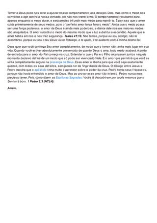 Temer a Deus pode nos levar a ajustar nosso comportamento aos desejos Dele, mas como o medo nos
convence a agir contra a nossa vontade, ele não nos transf orma. O comportamento resultante dura
apenas enquanto o medo durar, e será preciso inf undir mais medo para mantê-lo. É por isso que o amor
cuida primeiramente de seus medos, pois o “perf eito amor lança f ora o medo”. Ainda que o medo possa
ser uma f orça poderosa, o amor de Deus é ainda mais poderoso, e diante dele nossos maiores medos
são aniquilados. O amor substitui o medo do mesmo modo que a luz substitui a escuridão. Aquele que é
amor habita em nós e nos traz segurança. Isaías 41:10. Não temas, porque eu sou contigo; não te
assombres, porque eu sou o teu Deus; eu te fortaleço, e te ajudo, e te sustento com a minha destra fiel.
Deus quer que você conheça Seu amor completamente, de modo que o temor não tenha mais lugar em sua
vida. Quando você estiver absolutamente convencido de quanto Deus o ama, todo medo acabará. A porta
de entrada para o amor do Pai começa na cruz. Entender o que o Pai e o Filho alcançaram juntos naquele
momento decisivo def ine de um modo que só pode ser vivenciado Nele. É o amor que permitirá que você se
sinta completamente seguro na presença de Deus. Esse amor o liberta para que você seja exatamente
quem é, com todos os seus def eitos, sem jamais ter de f ingir diante de Deus. O diálogo entre Jesus e
Pedro mostra que o apóstolo tinha muito a aprender sobre o poder da cruz. Pedro temia seus f racassos,
porque não havia entendido o amor de Deus. Mas ao provar esse amor tão intenso, Pedro nunca mais
precisou temer. Pois, como dizem as Escrituras Sagradas: Vocês já descobriram por vocês mesmos que o
Senhor é bom. 1 Pedro 2:3 (NTLH).
Amém.
 