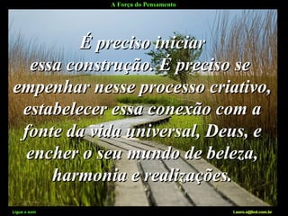 A Força do Pensamento
Ligue o som Lauro.x@bol.com.br
É preciso iniciarÉ preciso iniciar
essa construção. É preciso seessa construção. É preciso se
empenhar nesse processo criativo,empenhar nesse processo criativo,
estabelecer essa conexão com aestabelecer essa conexão com a
fonte da vida universal, Deus, efonte da vida universal, Deus, e
encher o seu mundo de beleza,encher o seu mundo de beleza,
harmonia e realizações.harmonia e realizações.
Ligue o som Lauro.x@bol.com.br
 
