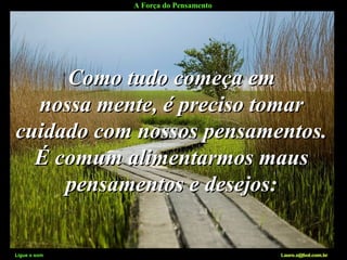 A Força do Pensamento
Ligue o som Lauro.x@bol.com.br
Como tudo começa emComo tudo começa em
nossa mente, é preciso tomarnossa mente, é preciso tomar
cuidado com nossos pensamentos.cuidado com nossos pensamentos.
É comum alimentarmos mausÉ comum alimentarmos maus
pensamentos e desejos:pensamentos e desejos:
Ligue o som Lauro.x@bol.com.br
 
