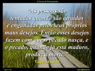 A Força do Pensamento
Ligue o som Lauro.x@bol.com.br
““As pessoas sãoAs pessoas são
tentadas quando são atraídastentadas quando são atraídas
e enganadas pelos seus própriose enganadas pelos seus próprios
maus desejos. Então esses desejosmaus desejos. Então esses desejos
fazem com que o pecado nasça, efazem com que o pecado nasça, e
o pecado, quando já está maduro,o pecado, quando já está maduro,
produz a morte.”produz a morte.”
Tiago 1:14 e 15Tiago 1:14 e 15
Ligue o som Lauro.x@bol.com.br
 