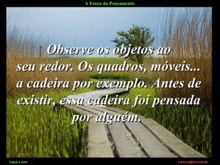 A Força do Pensamento
Ligue o som Lauro.x@bol.com.br
Observe os objetos aoObserve os objetos ao
seu redor. Os quadros, móveis...seu redor. Os quadros, móveis...
a cadeira por exemplo. Antes dea cadeira por exemplo. Antes de
existir, essa cadeira foi pensadaexistir, essa cadeira foi pensada
por alguém.por alguém.
Ligue o som Lauro.x@bol.com.br
 