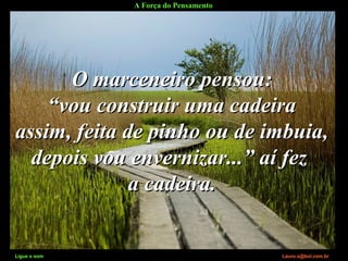 A Força do Pensamento
Ligue o som Lauro.x@bol.com.br
O marceneiro pensou:O marceneiro pensou:
““vou construir uma cadeiravou construir uma cadeira
assim, feita de pinho ou de imbuia,assim, feita de pinho ou de imbuia,
depois vou envernizar...” aí fezdepois vou envernizar...” aí fez
a cadeira.a cadeira.
Ligue o som Lauro.x@bol.com.br
 