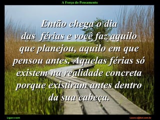 A Força do Pensamento
Ligue o som Lauro.x@bol.com.br
Então chega o diaEntão chega o dia
das férias e você faz aquilodas férias e você faz aquilo
que planejou, aquilo em queque planejou, aquilo em que
pensou antes. Aquelas férias sópensou antes. Aquelas férias só
existem na realidade concretaexistem na realidade concreta
porque existiram antes dentroporque existiram antes dentro
da sua cabeça.da sua cabeça.
Ligue o som Lauro.x@bol.com.br
 