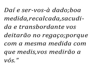 Daí e ser-vos-à dado;boa
medida,recalcada,sacudi-
da e transbordante vos
deitarão no regaço;porque
com a mesma medida com
que medis,vos medirão a
vós.”
 