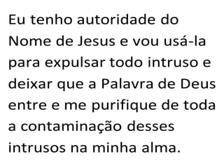 Eu tenho autoridade do
Nome de Jesus e vou usá-la
para expulsar todo intruso e
deixar que a Palavra de Deus
entre e me purifique de toda
a contaminação desses
intrusos na minha alma.
 