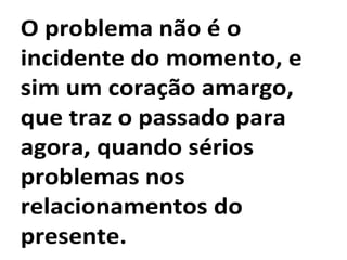 O problema não é o
incidente do momento, e
sim um coração amargo,
que traz o passado para
agora, quando sérios
problemas nos
relacionamentos do
presente.
 