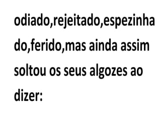 odiado,rejeitado,espezinha
do,ferido,mas ainda assim
soltou os seus algozes ao
dizer:
 