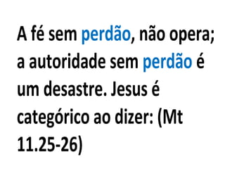 A fé sem perdão, não opera;
a autoridade sem perdão é
um desastre. Jesus é
categórico ao dizer: (Mt
11.25-26)
 