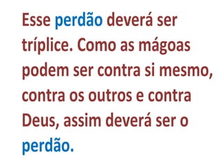 Esse perdão deverá ser
tríplice. Como as mágoas
podem ser contra si mesmo,
contra os outros e contra
Deus, assim deverá ser o
perdão.
 
