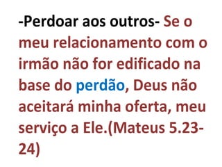 -Perdoar aos outros- Se o
meu relacionamento com o
irmão não for edificado na
base do perdão, Deus não
aceitará minha oferta, meu
serviço a Ele.(Mateus 5.23-
24)
 