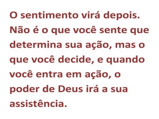 O sentimento virá depois.
Não é o que você sente que
determina sua ação, mas o
que você decide, e quando
você entra em ação, o
poder de Deus irá a sua
assistência.
 