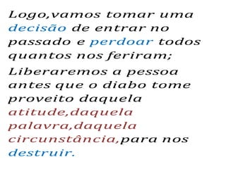 Logo,vamos tomar uma
decisão de entrar no
passado e perdoar todos
quantos nos feriram;
Liberaremos a pessoa
antes que o diabo tome
proveito daquela
atitude,daquela
palavra,daquela
circunstância,para nos
destruir.
 