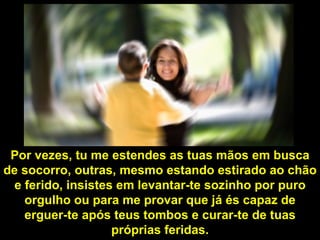 Por vezes, tu me estendes as tuas mãos em busca de socorro, outras, mesmo estando estirado ao chão e ferido, insistes em levantar-te sozinho por puro orgulho ou para me provar que já és capaz de erguer-te após teus tombos e curar-te de tuas próprias feridas. 
