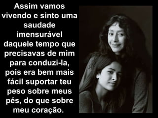 Assim vamos vivendo e sinto uma saudade imensurável daquele tempo que precisavas de mim para conduzi-la, pois era bem mais fácil suportar teu peso sobre meus pés, do que sobre meu coração.  