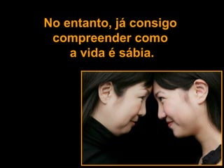 No entanto, já consigo  compreender como  a vida é sábia. 
