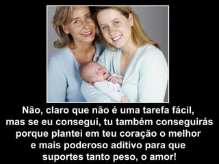 Não, claro que não é uma tarefa fácil,  mas se eu consegui, tu também conseguirás porque plantei em teu coração o melhor  e mais poderoso aditivo para que  suportes tanto peso, o amor! 