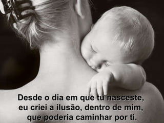 Desde o dia em que tu nasceste,  eu criei a ilusão, dentro de mim,  que poderia caminhar por ti. 