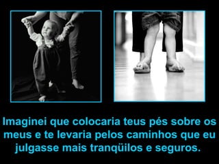 Imaginei que colocaria teus pés sobre os meus e te levaria pelos caminhos que eu julgasse mais tranqüilos e seguros.  