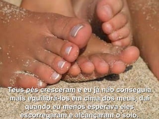 Teus pés cresceram e eu já não conseguia mais equilibrá-los em cima dos meus, daí quando eu menos esperava eles escorregaram e alcançaram o solo. 