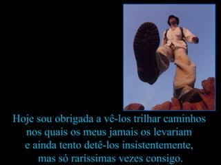 Hoje sou obrigada a vê-los trilhar caminhos  nos quais os meus jamais os levariam  e ainda tento detê-los insistentemente,  mas só raríssimas vezes consigo. 