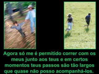 Agora só me é permitido correr com os meus junto aos teus e em certos momentos teus passos são tão largos que quase não posso acompanhá-los.  