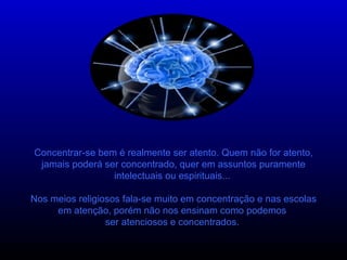 Concentrar-se bem é realmente ser atento. Quem não for atento, jamais poderá ser concentrado, quer em assuntos puramente intelectuais ou espirituais...  Nos meios religiosos fala-se muito em concentração e nas escolas em atenção, porém não nos ensinam como podemos  ser atenciosos e concentrados.  