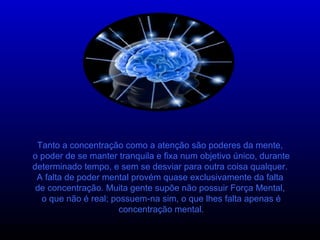 Tanto a concentração como a atenção são poderes da mente,  o poder de se manter tranquila e fixa num objetivo único, durante determinado tempo, e sem se desviar para outra coisa qualquer.  A falta de poder mental provém quase exclusivamente da falta  de concentração. Muita gente supõe não possuir Força Mental,  o que não é real; possuem-na sim, o que lhes falta apenas é concentração mental. 