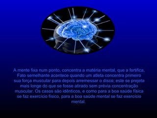 A mente fixa num ponto, concentra a matéria mental, que a fortifica. Fato semelhante acontece quando um atleta concentra primeiro sua força muscular para depois arremessar o disco; este se projeta mais longe do que se fosse atirado sem prévia concentração muscular. Os casos são idênticos, e como para a boa saúde física se faz exercício físico, para a boa saúde mental se faz exercício mental.  