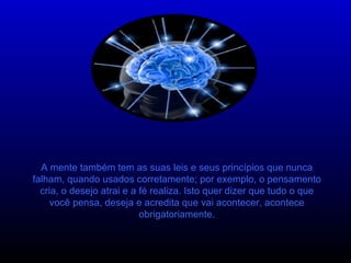 A mente também tem as suas leis e seus princípios que nunca falham, quando usados corretamente; por exemplo, o pensamento cria, o desejo atrai e a fé realiza. Isto quer dizer que tudo o que você pensa, deseja e acredita que vai acontecer, acontece obrigatoriamente. 