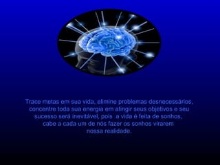 Trace metas em sua vida, elimine problemas desnecessários, concentre toda sua energia em atingir seus objetivos e seu sucesso será inevitável, pois  a vida é feita de sonhos,  cabe a cada um de nós fazer os sonhos virarem  nossa realidade. 