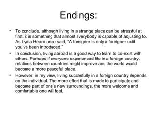 Endings:
• To conclude, although living in a strange place can be stressful at
  first, it is something that almost everybody is capable of adjusting to.
  As Lydia Hearn once said, “A foreigner is only a foreigner until
  you’ve been introduced.”
• In conclusion, living abroad is a good way to learn to co-exist with
  others. Perhaps if everyone experienced life in a foreign country,
  relations between countries might improve and the world would
  become a more peaceful place.
• However, in my view, living succesfully in a foreign country depends
  on the individual. The more effort that is made to participate and
  become part of one’s new surroundings, the more welcome and
  comfortable one will feel.
 