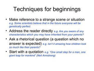 Techniques for beginnings
• Make reference to a strange scene or situation
  e.g. Some scientists believe that in the future everyone will be
  genetically perfect.
• Address the reader directly e.g. Are you aware of any
  characteristics which you may have inherited from your parents?
• Ask a rhetorical question (a question which no
  answer is expected) e.g. Isn’t it amazing how children look
  so much like their parents?
• Start with a quotation e.g. “One small step for a man, one
  giant leap for mankind” (Neil Armstrong)
 