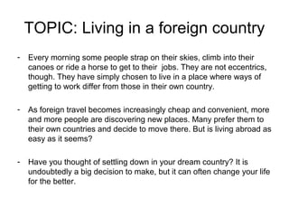 TOPIC: Living in a foreign country
-   Every morning some people strap on their skies, climb into their
    canoes or ride a horse to get to their jobs. They are not eccentrics,
    though. They have simply chosen to live in a place where ways of
    getting to work differ from those in their own country.

-   As foreign travel becomes increasingly cheap and convenient, more
    and more people are discovering new places. Many prefer them to
    their own countries and decide to move there. But is living abroad as
    easy as it seems?

-   Have you thought of settling down in your dream country? It is
    undoubtedly a big decision to make, but it can often change your life
    for the better.
 