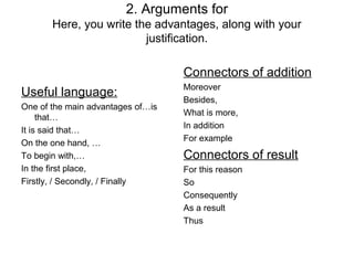 2. Arguments for
       Here, you write the advantages, along with your
                         justification.

                                   Connectors of addition
                                   Moreover
Useful language:
                                   Besides,
One of the main advantages of…is
                                   What is more,
     that…
                                   In addition
It is said that…
                                   For example
On the one hand, …
To begin with,…                    Connectors of result
In the first place,                For this reason
Firstly, / Secondly, / Finally     So
                                   Consequently
                                   As a result
                                   Thus
 