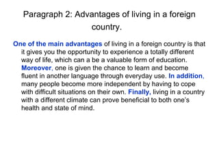 Paragraph 2: Advantages of living in a foreign
                   country.
One of the main advantages of living in a foreign country is that
  it gives you the opportunity to experience a totally different
  way of life, which can a be a valuable form of education.
  Moreover, one is given the chance to learn and become
  fluent in another language through everyday use. In addition,
  many people become more independent by having to cope
  with difficult situations on their own. Finally, living in a country
  with a different climate can prove beneficial to both one’s
  health and state of mind.
 