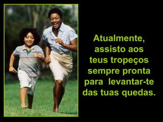 Atualmente,
  assisto aos
 teus tropeços
 sempre pronta
para levantar-te
das tuas quedas.
 