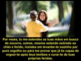 Por vezes, tu me estendes as tuas mãos em busca
  de socorro, outras, mesmo estando estirado ao
 chão e ferido, insistes em levantar-te sozinho por
puro orgulho ou para me provar que já és capaz de
   erguer-te após teus tombos e curar-te de tuas
                  próprias feridas.
 