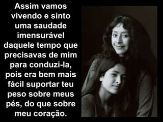 Assim vamos
  vivendo e sinto
   uma saudade
    imensurável
daquele tempo que
precisavas de mim
  para conduzi-la,
pois era bem mais
 fácil suportar teu
 peso sobre meus
pés, do que sobre
   meu coração.
 