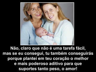 Não, claro que não é uma tarefa fácil,
mas se eu consegui, tu também conseguirás
 porque plantei em teu coração o melhor
     e mais poderoso aditivo para que
       suportes tanto peso, o amor!
 