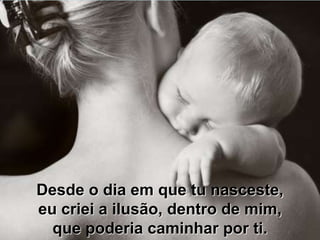 Desde o dia em que tu nasceste,
eu criei a ilusão, dentro de mim,
  que poderia caminhar por ti.
 