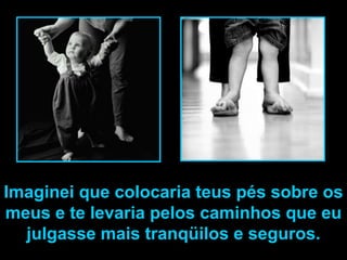 Imaginei que colocaria teus pés sobre os
meus e te levaria pelos caminhos que eu
  julgasse mais tranqüilos e seguros.
 