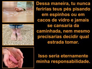 Dessa maneira, tu nunca
feririas teus pés pisando
   em espinhos ou em
 cacos de vidro e jamais
      se cansaria da
caminhada, nem mesmo
 precisarias decidir qual
      estrada tomar.


Isso seria eternamente
minha responsabilidade.
 