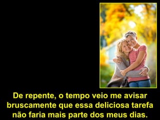 De repente, o tempo veio me avisar
bruscamente que essa deliciosa tarefa
 não faria mais parte dos meus dias.
 